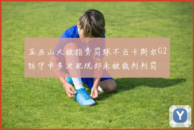亚历山大被指责罚球不当卡斯尔G2防守中多次犯规却未被裁判判罚