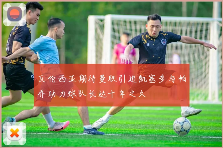 瓦伦西亚期待曼联引进凯塞多与帕乔助力球队长达十年之久