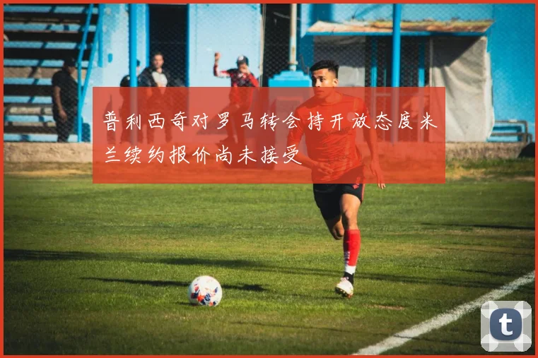 普利西奇对罗马转会持开放态度米兰续约报价尚未接受