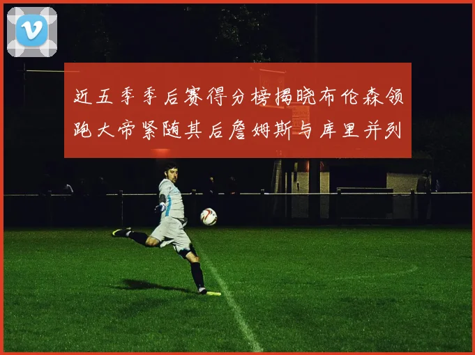 近五季季后赛得分榜揭晓布伦森领跑大帝紧随其后詹姆斯与库里并列第四