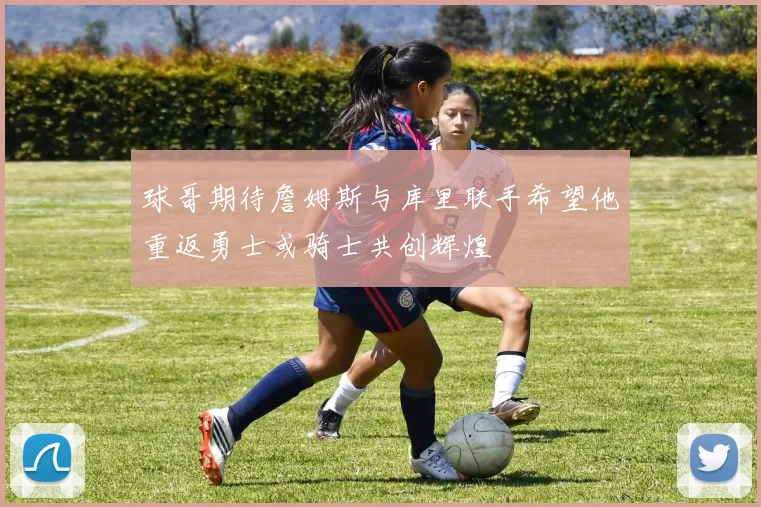 球哥期待詹姆斯与库里联手希望他重返勇士或骑士共创辉煌