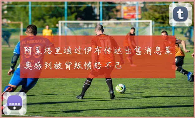 阿莱格里通过伊布传达出售消息莱奥感到被背叛愤怒不已