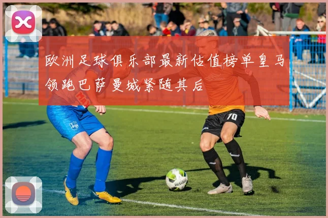 欧洲足球俱乐部最新估值榜单皇马领跑巴萨曼城紧随其后