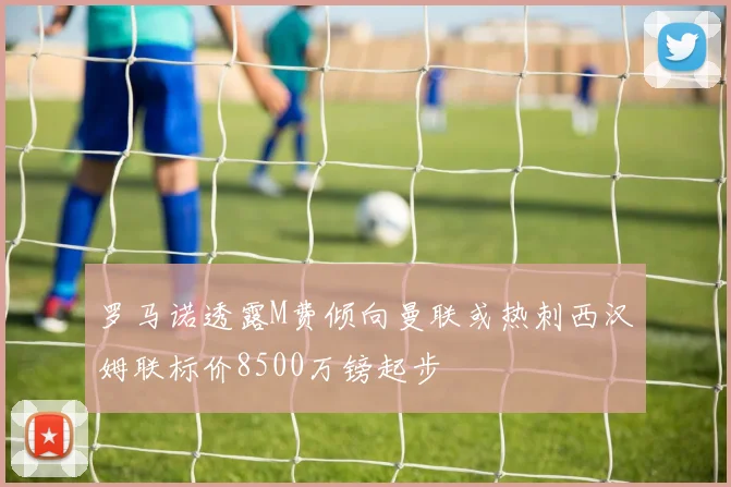 罗马诺透露M费倾向曼联或热刺西汉姆联标价8500万镑起步