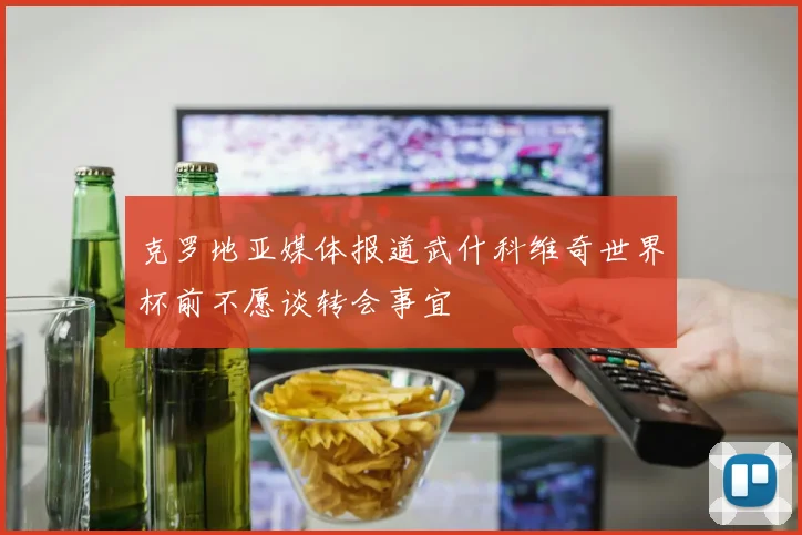 克罗地亚媒体报道武什科维奇世界杯前不愿谈转会事宜