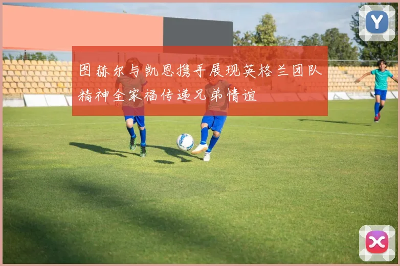 图赫尔与凯恩携手展现英格兰团队精神全家福传递兄弟情谊