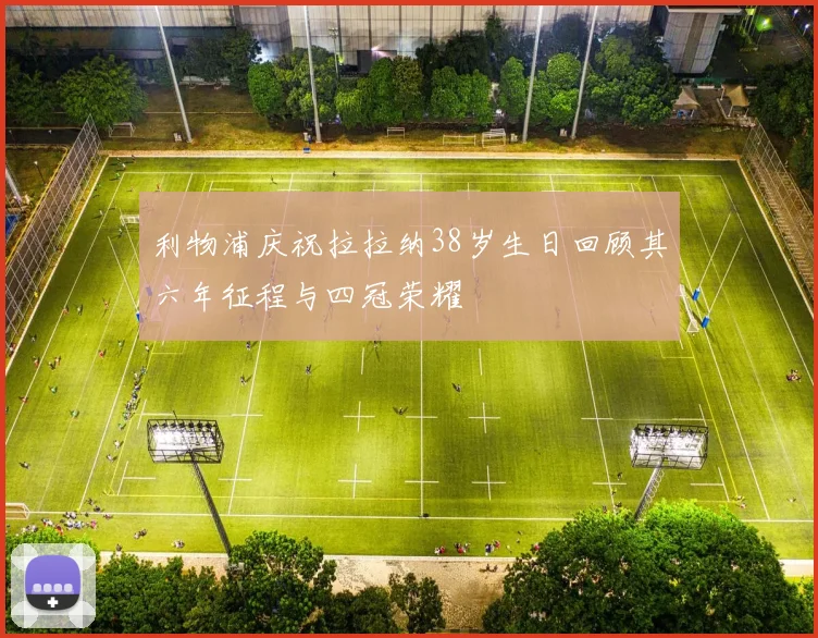 利物浦庆祝拉拉纳38岁生日回顾其六年征程与四冠荣耀