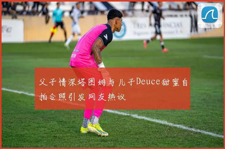 父子情深塔图姆与儿子Deuce甜蜜自拍合照引发网友热议
