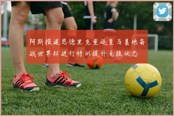 阿斯报道恩德里克重返皇马基地备战世界杯进行特训提升竞技状态