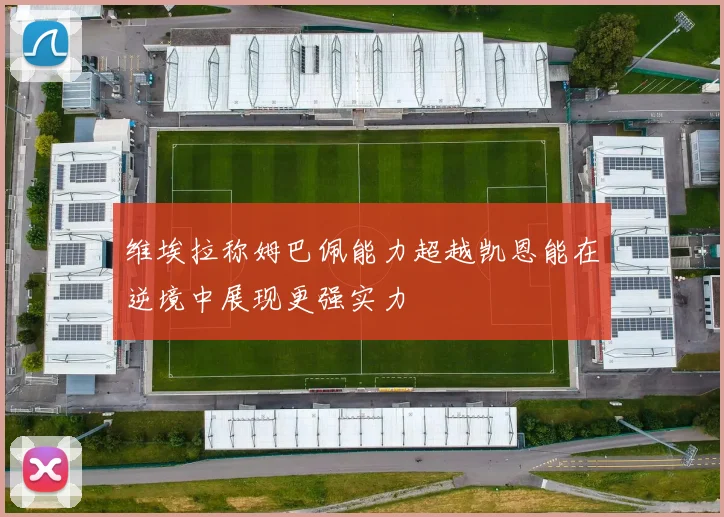 维埃拉称姆巴佩能力超越凯恩能在逆境中展现更强实力